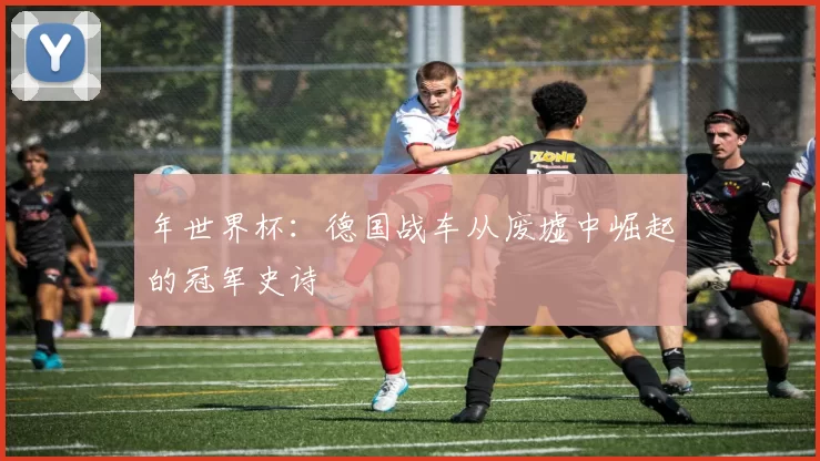 年世界杯：德国战车从废墟中崛起的冠军史诗