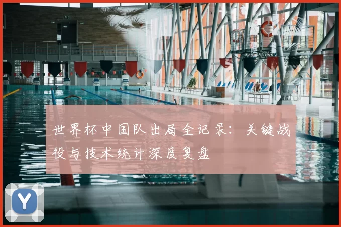 世界杯中国队出局全记录:关键战役与技术统计深度复盘