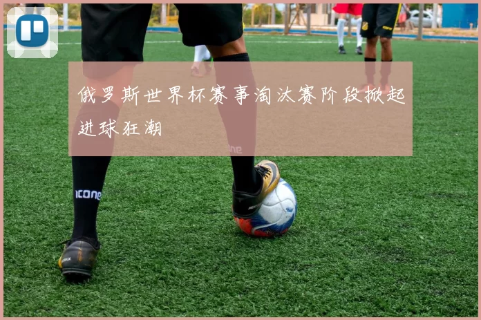 俄罗斯世界杯赛事淘汰赛阶段掀起进球狂潮