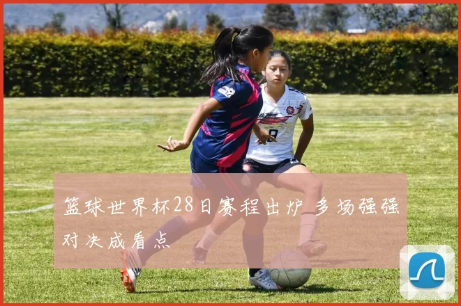 篮球世界杯28日赛程出炉 多场强强对决成看点
