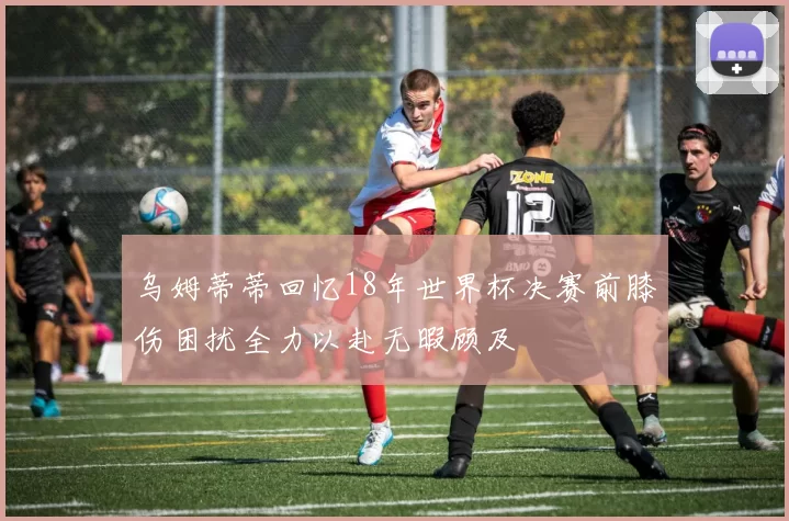 乌姆蒂蒂回忆18年世界杯决赛前膝伤困扰全力以赴无暇顾及