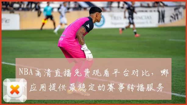 NBA高清直播免费观看平台对比,哪个应用提供最稳定的赛事转播服务