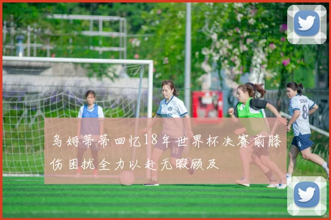 乌姆蒂蒂回忆18年世界杯决赛前膝伤困扰全力以赴无暇顾及