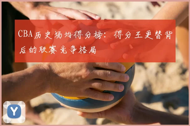 CBA历史场均得分榜：得分王更替背后的联赛竞争格局