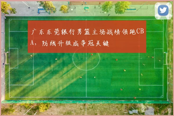 广东东莞银行男篮主场战绩领跑CBA，防线升级成争冠关键
