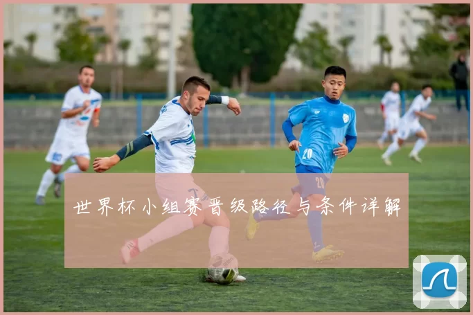 世界杯小组赛晋级路径与条件详解
