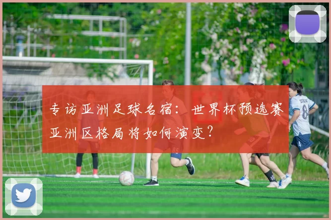 专访亚洲足球名宿:世界杯预选赛亚洲区格局将如何演变?