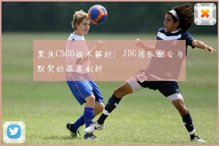 聚焦CSGO战术解析：JDG团队配合与默契的深度剖析