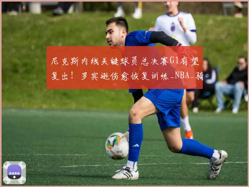 尼克斯内线关键球员总决赛G1有望复出!罗宾逊伤愈恢复训练_NBA_骑士_马刺