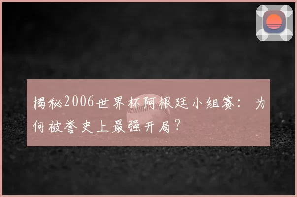 揭秘2006世界杯阿根廷小组赛：为何被誉史上最强开局？