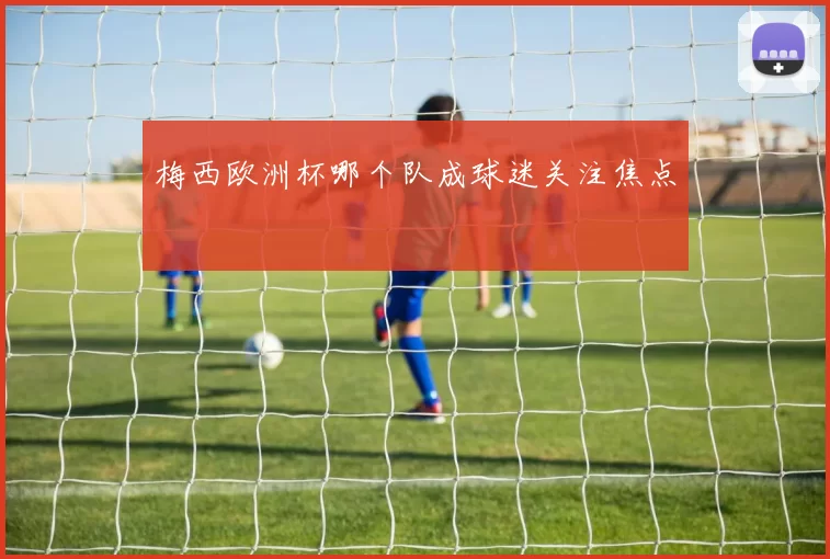 梅西欧洲杯哪个队成球迷关注焦点