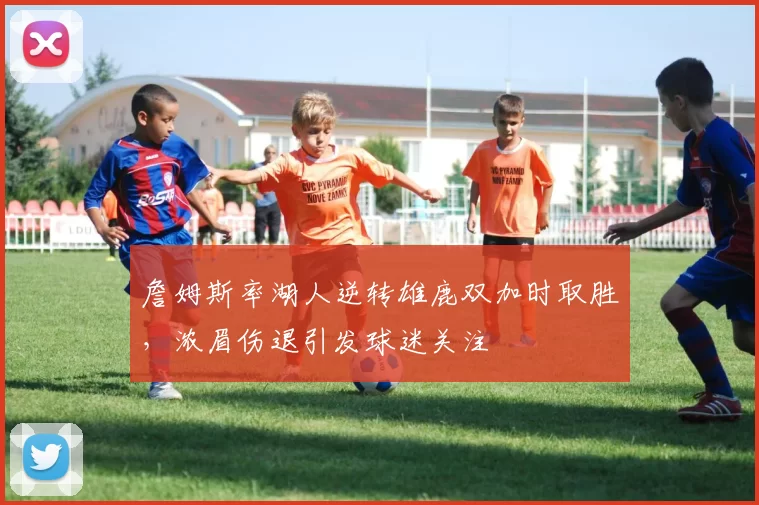 詹姆斯率湖人逆转雄鹿双加时取胜，浓眉伤退引发球迷关注
