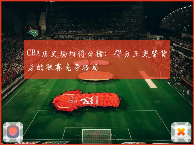 CBA历史场均得分榜：得分王更替背后的联赛竞争格局