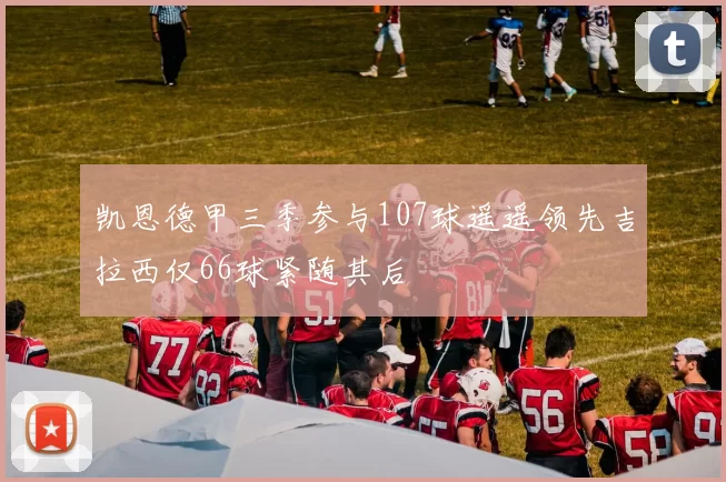 凯恩德甲三季参与107球遥遥领先吉拉西仅66球紧随其后