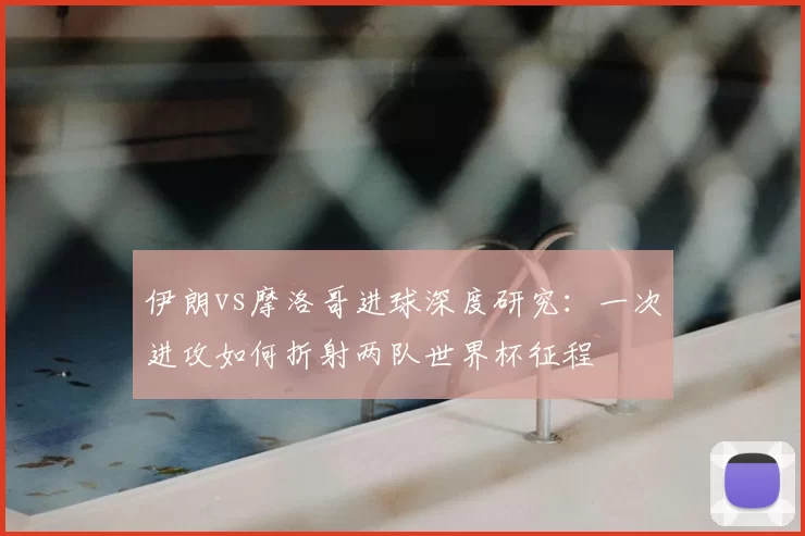 伊朗vs摩洛哥进球深度研究：一次进攻如何折射两队世界杯征程
