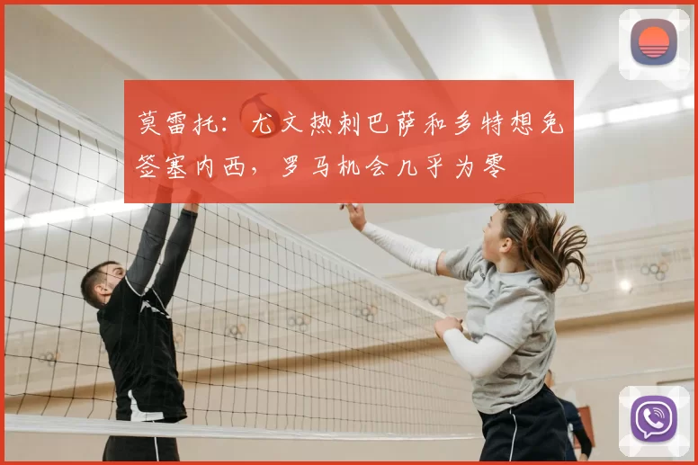 莫雷托:尤文热刺巴萨和多特想免签塞内西,罗马机会几乎为零