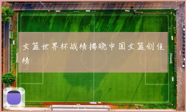 女篮世界杯战绩揭晓中国女篮创佳绩