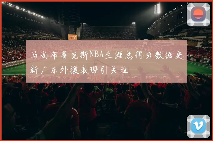 马尚布鲁克斯NBA生涯总得分数据更新广东外援表现引关注
