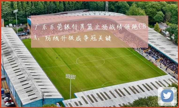 广东东莞银行男篮主场战绩领跑CBA,防线升级成争冠关键