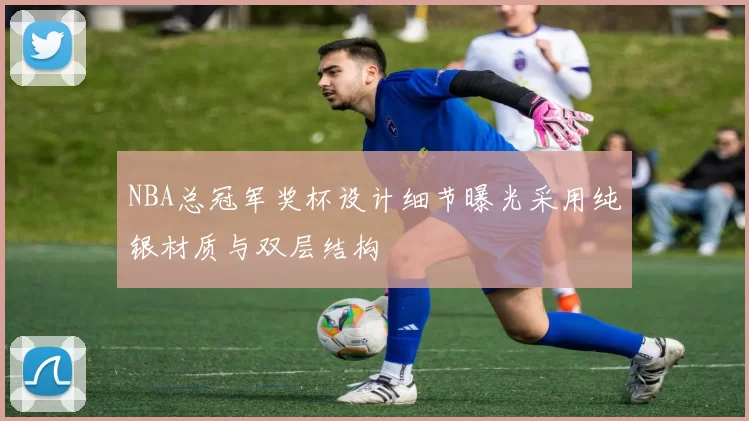 NBA总冠军奖杯设计细节曝光采用纯银材质与双层结构