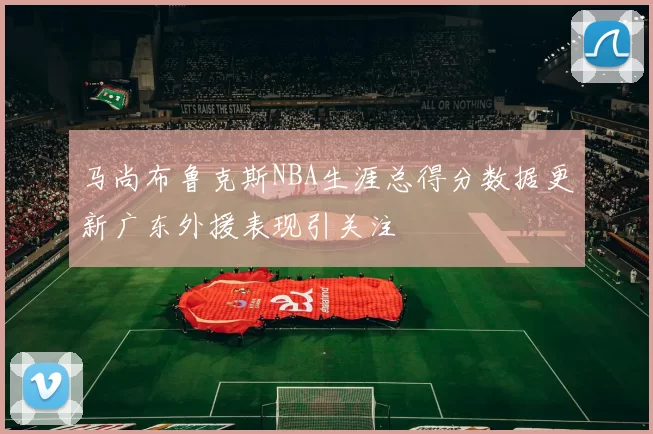 马尚布鲁克斯NBA生涯总得分数据更新广东外援表现引关注