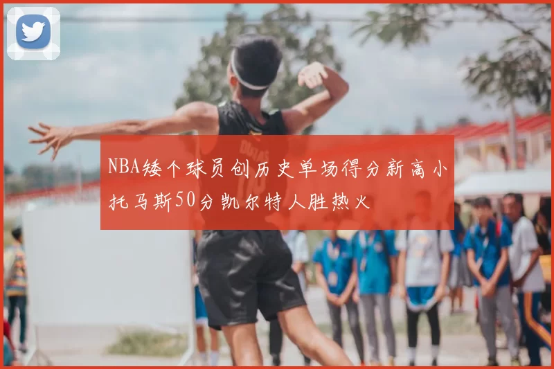 NBA矮个球员创历史单场得分新高小托马斯50分凯尔特人胜热火