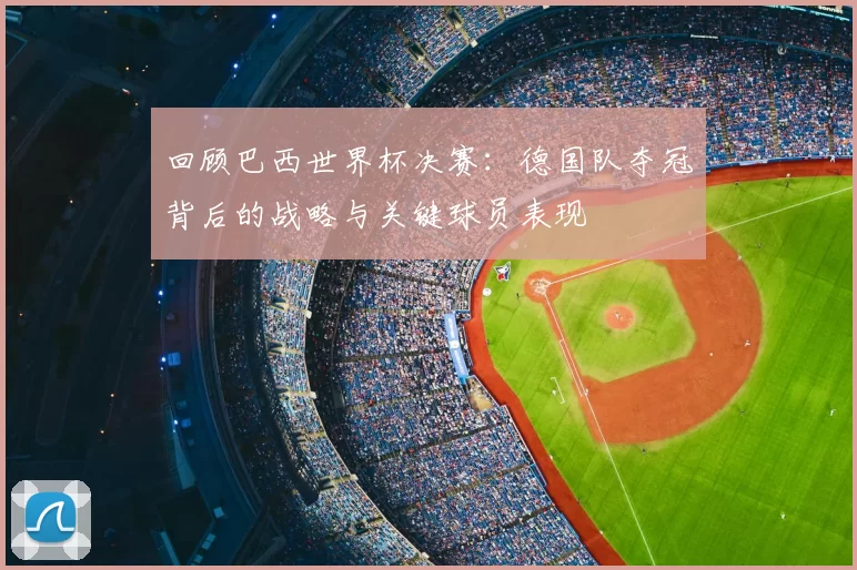 回顾巴西世界杯决赛：德国队夺冠背后的战略与关键球员表现