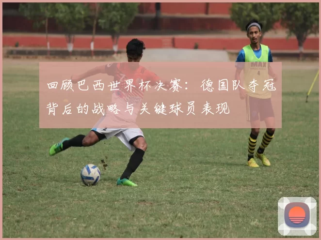 回顾巴西世界杯决赛：德国队夺冠背后的战略与关键球员表现