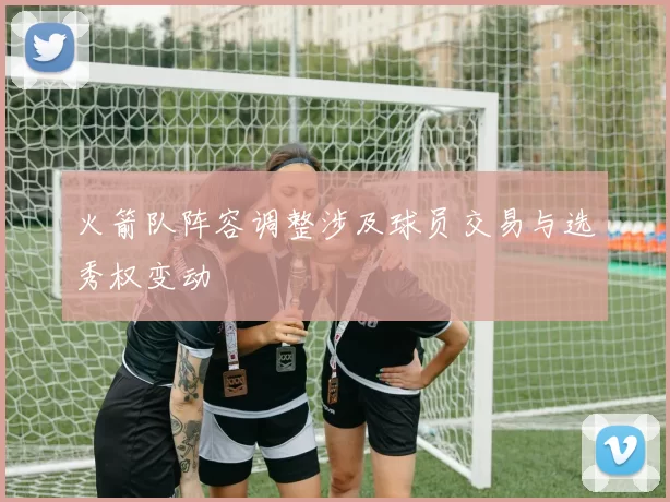 火箭队阵容调整涉及球员交易与选秀权变动