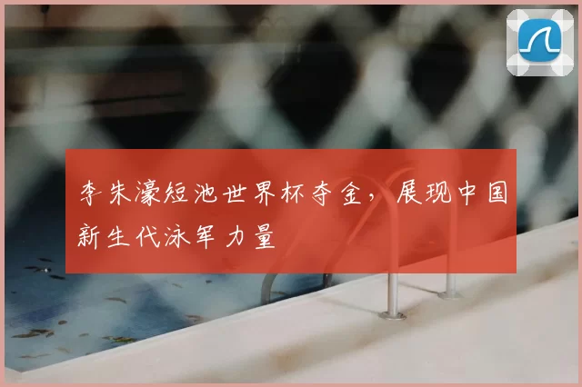 李朱濠短池世界杯夺金,展现中国新生代泳军力量