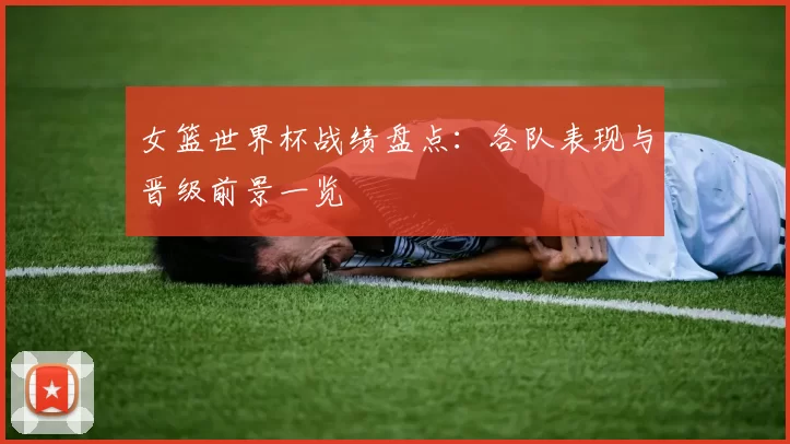 女篮世界杯战绩盘点：各队表现与晋级前景一览