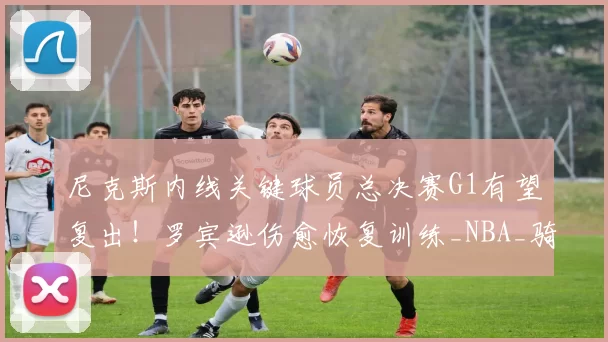尼克斯内线关键球员总决赛G1有望复出!罗宾逊伤愈恢复训练_NBA_骑士_马刺
