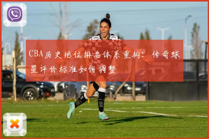 CBA历史地位排名体系重构：传奇球星评价标准如何调整
