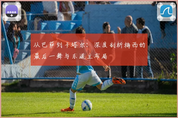 从巴萨到卡塔尔:深度剖析梅西的最后一舞与东道主布局