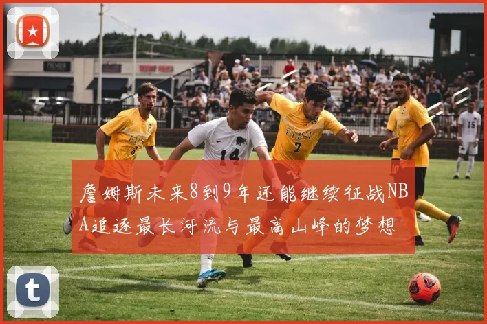 詹姆斯未来8到9年还能继续征战NBA追逐最长河流与最高山峰的梦想