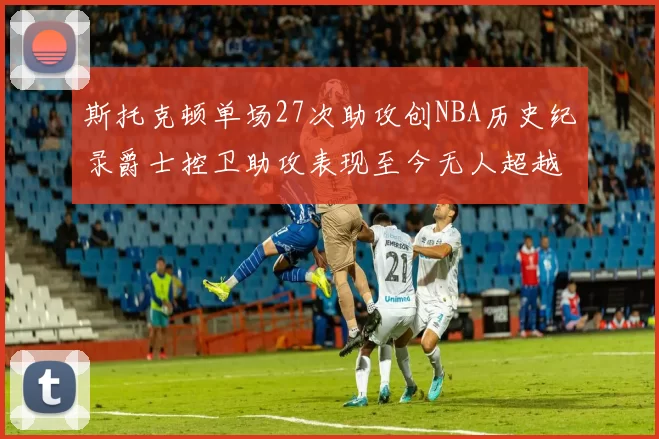 斯托克顿单场27次助攻创NBA历史纪录爵士控卫助攻表现至今无人超越