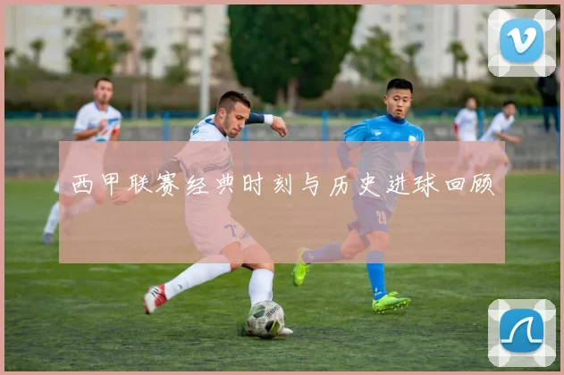 西甲联赛经典时刻与历史进球回顾