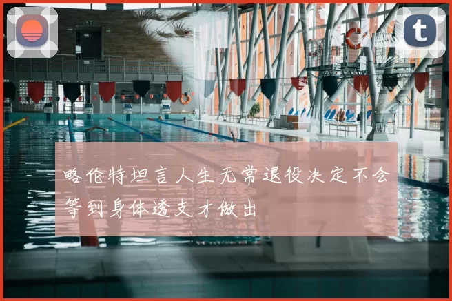 略伦特坦言人生无常退役决定不会等到身体透支才做出