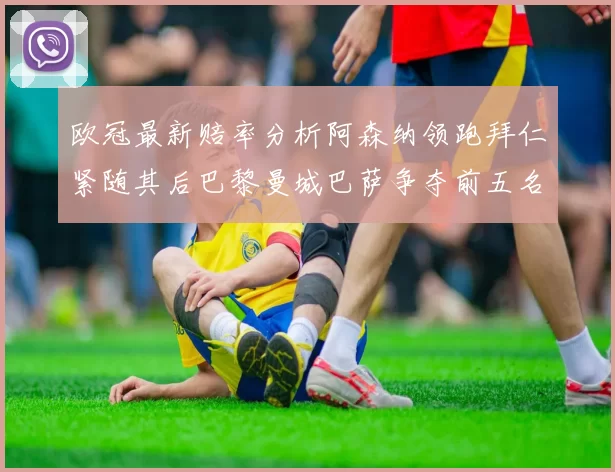 欧冠最新赔率分析阿森纳领跑拜仁紧随其后巴黎曼城巴萨争夺前五名