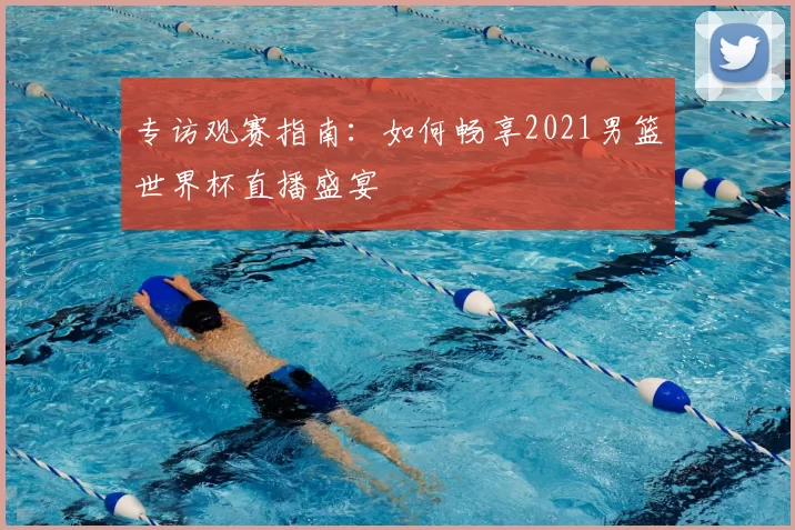 专访观赛指南:如何畅享2021男篮世界杯直播盛宴