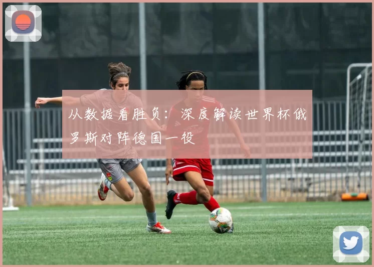 从数据看胜负：深度解读世界杯俄罗斯对阵德国一役