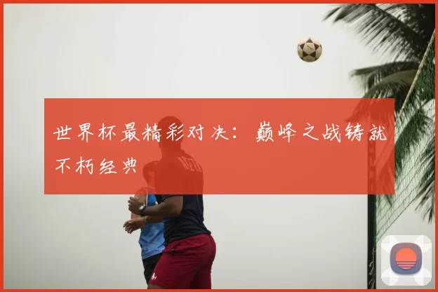 世界杯最精彩对决：巅峰之战铸就不朽经典