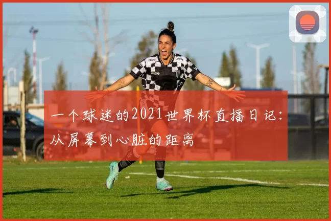 一个球迷的2021世界杯直播日记:从屏幕到心脏的距离
