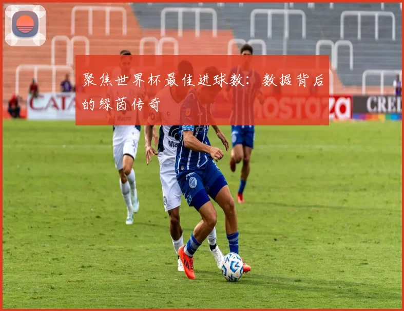聚焦世界杯最佳进球数:数据背后的绿茵传奇