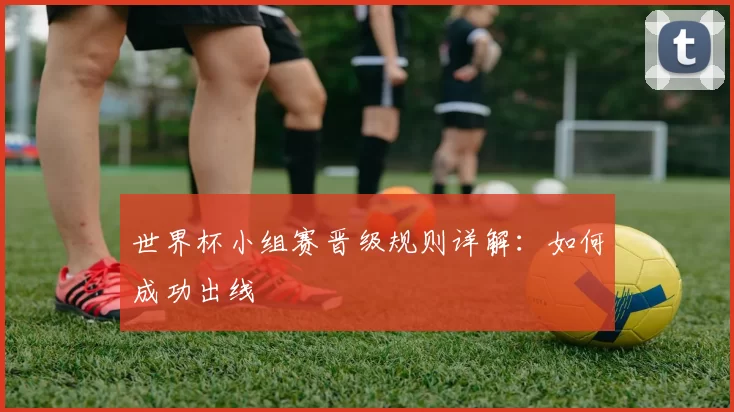 世界杯小组赛晋级规则详解：如何成功出线
