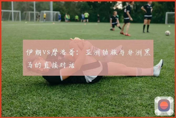 伊朗vs摩洛哥：亚洲劲旅与非洲黑马的直接对话
