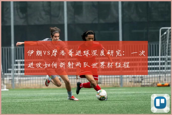 伊朗vs摩洛哥进球深度研究：一次进攻如何折射两队世界杯征程