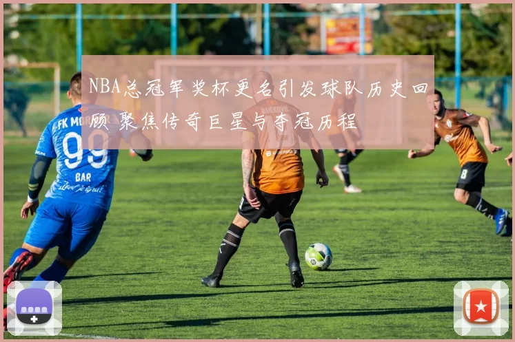 NBA总冠军奖杯更名引发球队历史回顾 聚焦传奇巨星与夺冠历程