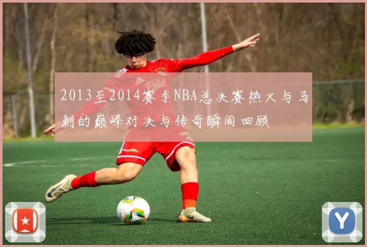 2013至2014赛季NBA总决赛热火与马刺的巅峰对决与传奇瞬间回顾