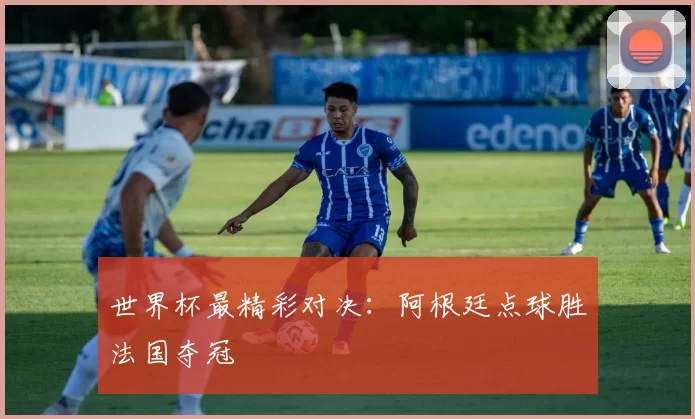 世界杯最精彩对决：阿根廷点球胜法国夺冠